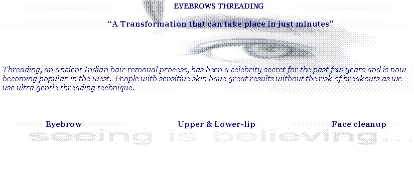 Text Box: EYEBROWS THREADING A Transformation that can take place in just minutesThreading, an ancient Indian hair removal process, has been a celebrity secret for the past few years and is now becoming popular in the west.  People with sensitive skin have great results without the risk of breakouts as we use ultra gentle threading technique.          Eyebrow                                               Upper & Lower-lip                                      Face cleanup  